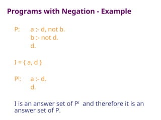 Programs with Negation - Example
P: a :- d, not b.
b :- not d.
d.
I = { a, d }
PI
: a :- d.
d.
I is an answer set of PI
and therefore it is an
answer set of P.
 