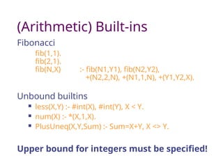 (Arithmetic) Built-ins
Fibonacci
fib(1,1).
fib(2,1).
fib(N,X) :- fib(N1,Y1), fib(N2,Y2),
+(N2,2,N), +(N1,1,N), +(Y1,Y2,X).
Unbound builtins
 less(X,Y) :- #int(X), #int(Y), X < Y.
 num(X) :- *(X,1,X).
 PlusUneq(X,Y,Sum) :- Sum=X+Y, X <> Y.
Upper bound for integers must be specified!
 