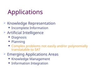 Applications
 Knowledge Representation
 Incomplete Information
 Artificial Intelligence
 Diagnosis
 Planning
 Complex problems not easily and/or polynomially
translatable to SAT
 Emerging Applications Areas
 Knowledge Management
 Information Integration
 
