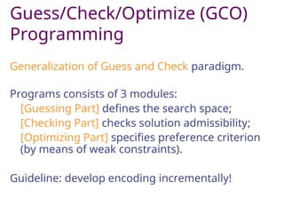 Guess/Check/Optimize (GCO)
Programming
Generalization of Guess and Check paradigm.
Programs consists of 3 modules:
[Guessing Part] defines the search space;
[Checking Part] checks solution admissibility;
[Optimizing Part] specifies preference criterion
(by means of weak constraints).
Guideline: develop encoding incrementally!
 