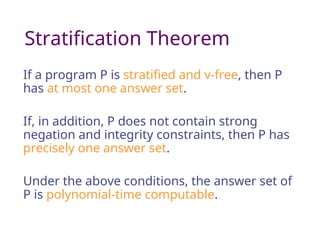 Stratification Theorem
If a program P is stratified and v-free, then P
has at most one answer set.
If, in addition, P does not contain strong
negation and integrity constraints, then P has
precisely one answer set.
Under the above conditions, the answer set of
P is polynomial-time computable.
 