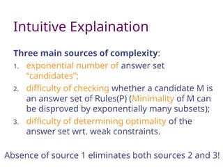 Intuitive Explaination
Three main sources of complexity:
1. exponential number of answer set
“candidates”;
2. difficulty of checking whether a candidate M is
an answer set of Rules(P) (Minimality of M can
be disproved by exponentially many subsets);
3. difficulty of determining optimality of the
answer set wrt. weak constraints.
Absence of source 1 eliminates both sources 2 and 3!
 