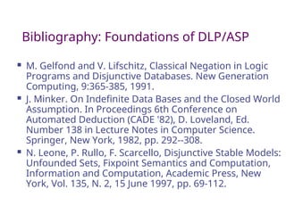 Bibliography: Foundations of DLP/ASP
 M. Gelfond and V. Lifschitz, Classical Negation in Logic
Programs and Disjunctive Databases. New Generation
Computing, 9:365-385, 1991.
 J. Minker. On Indefinite Data Bases and the Closed World
Assumption. In Proceedings 6th Conference on
Automated Deduction (CADE '82), D. Loveland, Ed.
Number 138 in Lecture Notes in Computer Science.
Springer, New York, 1982, pp. 292--308.
 N. Leone, P. Rullo, F. Scarcello, Disjunctive Stable Models:
Unfounded Sets, Fixpoint Semantics and Computation,
Information and Computation, Academic Press, New
York, Vol. 135, N. 2, 15 June 1997, pp. 69-112.
 