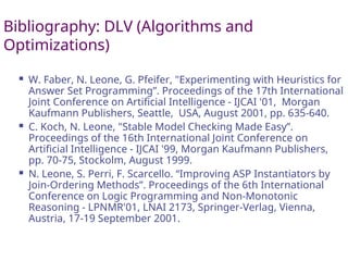 Bibliography: DLV (Algorithms and
Optimizations)
 W. Faber, N. Leone, G. Pfeifer, "Experimenting with Heuristics for
Answer Set Programming”. Proceedings of the 17th International
Joint Conference on Artificial Intelligence - IJCAI '01, Morgan
Kaufmann Publishers, Seattle, USA, August 2001, pp. 635-640.
 C. Koch, N. Leone, "Stable Model Checking Made Easy”.
Proceedings of the 16th International Joint Conference on
Artificial Intelligence - IJCAI '99, Morgan Kaufmann Publishers,
pp. 70-75, Stockolm, August 1999.
 N. Leone, S. Perri, F. Scarcello. “Improving ASP Instantiators by
Join-Ordering Methods”. Proceedings of the 6th International
Conference on Logic Programming and Non-Monotonic
Reasoning - LPNMR'01, LNAI 2173, Springer-Verlag, Vienna,
Austria, 17-19 September 2001.
 