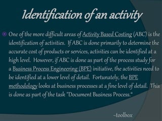 Identificationof an activity
 One of the more difficult areas of Activity Based Costing (ABC) is the
identification of activities. If ABC is done primarily to determine the
accurate cost of products or services, activities can be identified at a
high level. However, if ABC is done as part of the process study for
a Business Process Engineering (BPE) initiative, the activities need to
be identified at a lower level of detail. Fortunately, the BPE
methodology looks at business processes at a fine level of detail. This
is done as part of the task "Document Business Process.“
~toolbox
 