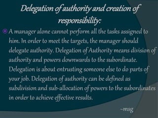 Delegationof authorityand creationof
responsibility:
 A manager alone cannot perform all the tasks assigned to
him. In order to meet the targets, the manager should
delegate authority. Delegation of Authority means division of
authority and powers downwards to the subordinate.
Delegation is about entrusting someone else to do parts of
your job. Delegation of authority can be defined as
subdivision and sub-allocation of powers to the subordinates
in order to achieve effective results.
~msg
 