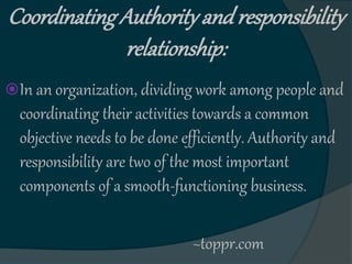 CoordinatingAuthorityandresponsibility
relationship:
In an organization, dividing work among people and
coordinating their activities towards a common
objective needs to be done efficiently. Authority and
responsibility are two of the most important
components of a smooth-functioning business.
~toppr.com
 