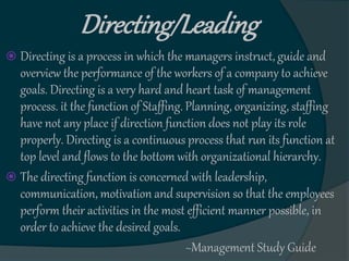 Directing/Leading
 Directing is a process in which the managers instruct, guide and
overview the performance of the workers of a company to achieve
goals. Directing is a very hard and heart task of management
process. it the function of Staffing. Planning, organizing, staffing
have not any place if direction function does not play its role
properly. Directing is a continuous process that run its function at
top level and flows to the bottom with organizational hierarchy.
 The directing function is concerned with leadership,
communication, motivation and supervision so that the employees
perform their activities in the most efficient manner possible, in
order to achieve the desired goals.
~Management Study Guide
 