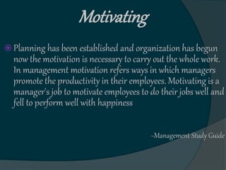 Motivating
 Planning has been established and organization has begun
now the motivation is necessary to carry out the whole work.
In management motivation refers ways in which managers
promote the productivity in their employees. Motivating is a
manager's job to motivate employees to do their jobs well and
fell to perform well with happiness
~Management Study Guide
 