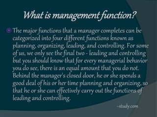 What is management function?
 The major functions that a manager completes can be
categorized into four different functions known as
planning, organizing, leading, and controlling. For some
of us, we only see the final two - leading and controlling
but you should know that for every managerial behavior
you do see, there is an equal amount that you do not.
Behind the manager's closed door, he or she spends a
good deal of his or her time planning and organizing, so
that he or she can effectively carry out the functions of
leading and controlling.
~study.com
 