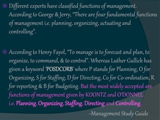  Different experts have classified functions of management.
According to George & Jerry, “There are four fundamental functions
of management i.e. planning, organizing, actuating and
controlling”.
 According to Henry Fayol, “To manage is to forecast and plan, to
organize, to command, & to control”. Whereas Luther Gullick has
given a keyword ’POSDCORB’ where P stands for Planning, O for
Organizing, S for Staffing, D for Directing, Co for Co-ordination, R
for reporting & B for Budgeting. But the most widely accepted are
functions of management given by KOONTZ and O’DONNEL
i.e. Planning, Organizing, Staffing, Directing and Controlling.
~Management Study Guide
 