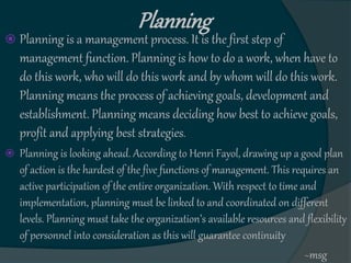 Planning
 Planning is a management process. It is the first step of
management function. Planning is how to do a work, when have to
do this work, who will do this work and by whom will do this work.
Planning means the process of achieving goals, development and
establishment. Planning means deciding how best to achieve goals,
profit and applying best strategies.
 Planning is looking ahead. According to Henri Fayol, drawing up a good plan
of action is the hardest of the five functions of management. This requires an
active participation of the entire organization. With respect to time and
implementation, planning must be linked to and coordinated on different
levels. Planning must take the organization’s available resources and flexibility
of personnel into consideration as this will guarantee continuity
~msg
 