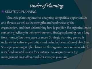 Underof Planning
 STRATEGIC PLANNING.
*Strategic planning involves analyzing competitive opportunities
and threats, as well as the strengths and weaknesses of the
organization, and then determining how to position the organization to
compete effectively in their environment. Strategic planning has a long
time frame, often three years or more. Strategic planning generally
includes the entire organization and includes formulation of objectives.
Strategic planning is often based on the organization's mission, which
is its fundamental reason for existence. An organization's top
management most often conducts strategic planning.
 