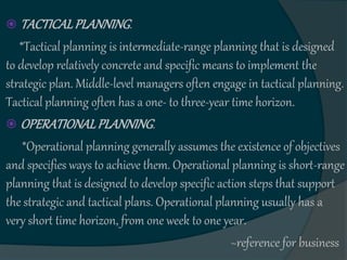  TACTICALPLANNING.
*Tactical planning is intermediate-range planning that is designed
to develop relatively concrete and specific means to implement the
strategic plan. Middle-level managers often engage in tactical planning.
Tactical planning often has a one- to three-year time horizon.
 OPERATIONALPLANNING.
*Operational planning generally assumes the existence of objectives
and specifies ways to achieve them. Operational planning is short-range
planning that is designed to develop specific action steps that support
the strategic and tactical plans. Operational planning usually has a
very short time horizon, from one week to one year.
~reference for business
 