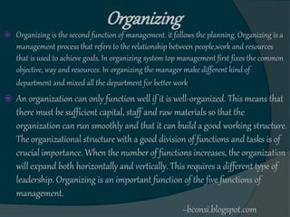 Organizing
 Organizing is the second function of management. it follows the planning. Organizing is a
management process that refers to the relationship between people,work and resources
that is used to achieve goals. In organizing system top management first fixes the common
objective, way and resources. In organizing the manager make different kind of
department and mixed all the department for better work.
 An organization can only function well if it is well-organized. This means that
there must be sufficient capital, staff and raw materials so that the
organization can run smoothly and that it can build a good working structure.
The organizational structure with a good division of functions and tasks is of
crucial importance. When the number of functions increases, the organization
will expand both horizontally and vertically. This requires a different type of
leadership. Organizing is an important function of the five functions of
management.
~bconsi.blogspot.com
 