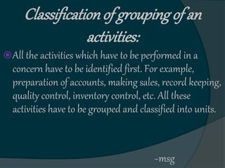 Classificationof grouping of an
activities:
All the activities which have to be performed in a
concern have to be identified first. For example,
preparation of accounts, making sales, record keeping,
quality control, inventory control, etc. All these
activities have to be grouped and classified into units.
~msg
 