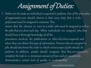 Assignment of Duties:
 Duties are the tasks an individual is required to perform. One of the principles
of organization you should observe is that every duty that is to be
performed must be assigned to someone. This
means that the obscure or once-in-a-while jobs must be assigned as well as
the jobs that are done each day. When individuals are assigned jobs, they
should have a thorough knowledge of all the
procedures involved, the publications or other directives required, and
where they can obtain this type of information. Persons who are assigned to
jobs should also know the order in which various steps of jobs should be
perform. In addition, people should recognize that they are expected to
complete the task in a minimum amount of time and yet consistently
demonstrate a certain level of quality in workmanship.
 ~navyadministration
 