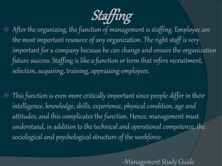  After the organizing, the function of management is staffing. Employee are
the most important resource of any organization. The right staff is very
important for a company because he can change and ensure the organization
future success. Staffing is like a function or term that refers recruitment,
selection, acquiring, training, appraising employees.
 This function is even more critically important since people differ in their
intelligence, knowledge, skills, experience, physical condition, age and
attitudes, and this complicates the function. Hence, management must
understand, in addition to the technical and operational competence, the
sociological and psychological structure of the workforce.
~Management Study Guide
Staffing
 