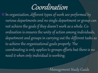 Coordination
 In organization, different types of work are performed by
various departments and no single department or group can
not achieve the goals if they doesn't work as a whole. Co-
ordination is ensures the unity of action among individuals,
department and groups in carrying out the different tasks as
to achieve the organizational goals properly. The
coordinating is only applies to groups efforts but there is no
need it when only individual is working.
~Management Study Guide
 