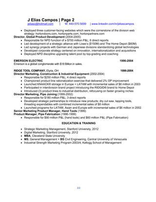 2/2
J Elias Campos | Page 2
jeliasc@hotmail.com | M: 440-570.5699 | www.linkedin.com/in/jeliascampos
• Deployed three customer-facing websites which were the cornerstone of the division web
strategy: hortondoors.com, hortonparts.com, hortonpartners.com
Director, Global Product Development (2004-2005)
• Responsible for NPD function of a $700 million P&L; 6 direct reports
• Led development of a strategic alliance with Lowe’s ($150M) and The Home Depot ($60M)
• Led synergy projects with German and Japanese divisions standardizing global technologies
• Developed corporate strategy centered on innovation, internationalization and acquisitions
• Deployed NPD discipline upgrading talent pool by top-grading and coaching
EMERSON ELECTRIC 1996-2004
Emerson is a global conglomerate with $18 Billion in sales.
RIDGE TOOL COMPANY, Elyria, OH 1996-2004
Director Marketing, Construction & Industrial Equipment (2002-2004)
• Responsible for $250 million P&L; 4 direct reports
• Championed product line rationalization exercise that delivered 2% OP improvement
• Launched KNAACK® storage in Europe + LATAM with incremental sales of $6 million in 2003
• Participated in interdivision brand project introducing the RIDGID® brand to Home Depot
• Introduced (3) product lines to industrial distribution, refocusing on faster growing niches
Director Marketing, Pipe Joining (1999-2002)
• Responsible for $180 million P&L; 3 direct reports
• Developed strategic partnerships to introduce new products: dry cut saw, tapping tools,
threading expendables with combined incremental sales of $8 million
• Launched programs for LATAM, Asian and Europe with incremental sales of $6 million in 2002
Senior Marketing Product Manager, Hand Tools (1999)
Product Manager, Pipe Fabrication (1996-1999)
• Responsible for $90 million P&L (hand tools) and $60 million P&L (Pipe Fabrication)
EDUCATION & TRAINING
• Strategic Marketing Management, Stanford University, 2012
• Digital Marketing, Stanford University, 2012
• MBA, Cleveland State University
• MS, General Management + BS Civil Engineering, Central University of Venezuela
• Industrial Strength Marketing Program 2003/4, Kellogg School of Management
 