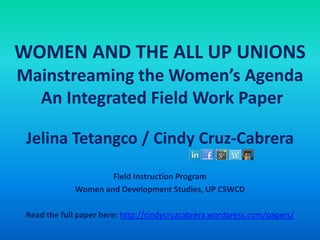 WOMEN AND THE ALL UP UNIONS
Mainstreaming the Women’s Agenda
An Integrated Field Work Paper
Jelina Tetangco / Cindy Cruz-Cabrera
Field Instruction Program
Women and Development Studies, UP CSWCD
Read the full paper here: http://cindycruzcabrera.wordpress.com/papers/
 