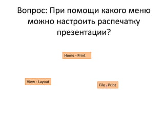 Вопрос: При помощи какого меню
можно настроить распечатку
презентации?
File - Print
Home - Print
View - Layout
 
