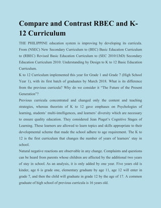 Compare and Contrast RBEC and K-
12 Curriculum
THE PHILIPPINE education system is improving by developing its curricula.
From (NSEC) New Secondary Curriculum to (BEC) Basic Education Curriculum
to (RBEC) Revised Basic Education Curriculum to (SEC 2010:UbD) Secondary
Education Curriculum 2010: Understanding by Design to K to 12 Basic Education
Curriculum.
K to 12 Curriculum implemented this year for Grade 1 and Grade 7 (High School
Year 1), with its first batch of graduates by March 2018. What is its difference
from the previous curricula? Why do we consider it “The Future of the Present
Generation”?
Previous curricula concentrated and changed only the content and teaching
strategies, whereas theorists of K to 12 gave emphases on Psychologies of
learning, students’ multi-intelligences, and learners’ diversity which are necessary
to ensure quality education. They considered Jean Piaget’s Cognitive Stages of
Learning. These learners are allowed to learn topics and skills appropriate to their
developmental scheme that made the school adhere to age requirement. The K to
12 is the first curriculum that changes the number of years of learners’ stay in
school.
Natural negative reactions are observable in any change. Complaints and questions
can be heard from parents whose children are affected by the additional two years
of stay in school. As an analysis, it is only added by one year. Five years old is
kinder, age 6 is grade one, elementary graduate by age 11, age 12 will enter in
grade 7, and then the child will graduate in grade 12 by the age of 17. A common
graduate of high school of previous curricula is 16 years old.
 