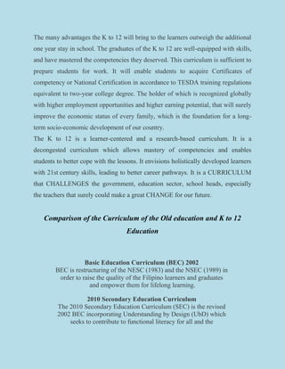 The many advantages the K to 12 will bring to the learners outweigh the additional
one year stay in school. The graduates of the K to 12 are well-equipped with skills,
and have mastered the competencies they deserved. This curriculum is sufficient to
prepare students for work. It will enable students to acquire Certificates of
competency or National Certification in accordance to TESDA training regulations
equivalent to two-year college degree. The holder of which is recognized globally
with higher employment opportunities and higher earning potential, that will surely
improve the economic status of every family, which is the foundation for a long-
term socio-economic development of our country.
The K to 12 is a learner-centered and a research-based curriculum. It is a
decongested curriculum which allows mastery of competencies and enables
students to better cope with the lessons. It envisions holistically developed learners
with 21st century skills, leading to better career pathways. It is a CURRICULUM
that CHALLENGES the government, education sector, school heads, especially
the teachers that surely could make a great CHANGE for our future.
Comparison of the Curriculum of the Old education and K to 12
Education
Basic Education Curriculum (BEC) 2002
BEC is restructuring of the NESC (1983) and the NSEC (1989) in
order to raise the quality of the Filipino learners and graduates
and empower them for lifelong learning.
2010 Secondary Education Curriculum
The 2010 Secondary Education Curriculum (SEC) is the revised
2002 BEC incorporating Understanding by Design (UbD) which
seeks to contribute to functional literacy for all and the
 