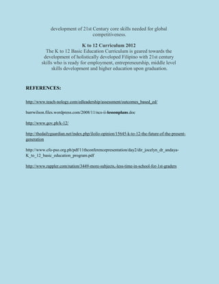 development of 21st Century core skills needed for global
competitiveness.
K to 12 Curriculum 2012
The K to 12 Basic Education Curriculum is geared towards the
development of holistically developed Filipino with 21st century
skills who is ready for employment, entrepreneurship, middle level
skills development and higher education upon graduation.
REFERENCES:
http://www.teach-nology.com/edleadership/assessment/outcomes_based_ed/
barrwilson.files.wordpress.com/2008/11/ncs-ii-lessonplans.doc
http://www.gov.ph/k-12/
http://thedailyguardian.net/index.php/iloilo-opinion/15645-k-to-12-the-future-of-the-present-
generation
http://www.cfo-pso.org.ph/pdf/11thconferencepresentation/day2/dir_jocelyn_dr_andaya-
K_to_12_basic_education_program.pdf
http://www.rappler.com/nation/3449-more-subjects,-less-time-in-school-for-1st-graders
 