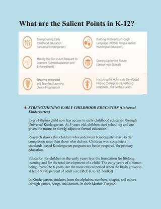 What are the Salient Points in K-12?
STRENGTHENING EARLY CHILDHOOD EDUCATION (Universal
Kindergarten)
Every Filipino child now has access to early childhood education through
Universal Kindergarten. At 5 years old, children start schooling and are
given the means to slowly adjust to formal education.
Research shows that children who underwent Kindergarten have better
completion rates than those who did not. Children who complete a
standards-based Kindergarten program are better prepared, for primary
education.
Education for children in the early years lays the foundation for lifelong
learning and for the total development of a child. The early years of a human
being, from 0 to 6 years, are the most critical period when the brain grows to
at least 60-70 percent of adult size..
[Ref: K to 12 Toolkit]
In Kindergarten, students learn the alphabet, numbers, shapes, and colors
through games, songs, and dances, in their Mother Tongue.
 
