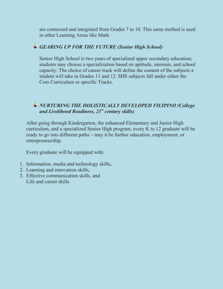 are connected and integrated from Grades 7 to 10. This same method is used
in other Learning Areas like Math.
GEARING UP FOR THE FUTURE (Senior High School)
Senior High School is two years of specialized upper secondary education;
students may choose a specialization based on aptitude, interests, and school
capacity. The choice of career track will define the content of the subjects a
student will take in Grades 11 and 12. SHS subjects fall under either the
Core Curriculum or specific Tracks.
NURTURING THE HOLISTICALLY DEVELOPED FILIPINO (College
and Livelihood Readiness, 21st
century skills)
After going through Kindergarten, the enhanced Elementary and Junior High
curriculum, and a specialized Senior High program, every K to 12 graduate will be
ready to go into different paths – may it be further education, employment, or
entrepreneurship.
Every graduate will be equipped with:
1. Information, media and technology skills,
2. Learning and innovation skills,
3. Effective communication skills, and
Life and career skills
 