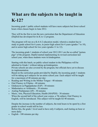What are the subjects to be taught in
K-12?
Incoming grade 1 public school students will have more subjects but fewer school
hours when classes begin in June 2012.
They will be the first to test the new curriculum that the Department of Education
(DepEd) has developed for its K to 12 program.
The program will run on a K-6-4-2 education model, wherein a student has to
study in grade school for 6 years, in junior high school for 4 years (grades 7 to 10),
and in senior high school for two years (grades 11 to 12).
The incoming grade 1 students of school year 2012-2011 are the so-called "guinea
pigs" of the program. DepEd started implementing its revised curriculum last
school year, when these students were in kindergarten.
Starting with this batch, no public school student in the Philippines will be
admitted to Grade 1 without taking up kindergarten.
Private schools are also covered by the program, but officials have yet to discuss
its implementation.
Based on the curriculum guide provided by DepEd, the incoming grade 1 students
will be taking up 6 subjects for an entire school year. Each subject will be taught
for a maximum of 40 minutes per day:
 Reading and Writing in the Mother Tongue - 40 minutes
 Oral Fluency in Filipino - 40 minutes
 Edukasyon sa Pagpapakatao (EsP) - 30 minutes
 Mathematics or Arithmetic - 30 minutes
 Araling Panlipunan (AP) - 30 minutes
 Music, Arts, Physical Education, Health (MAPEH) - 30 minutes
When the second half of the school year comes, a 7th subject, Oral Fluency in
English, will be introduced. This subject will be taught for 40 minutes.
Despite the increase in the number of subjects, the total hours to be spent by a first
grader in school would still be less.
Before this, the grade 1 level used to have only 4 subjects, each lasting an hour or
more daily:
 English - 100 minutes per day
 