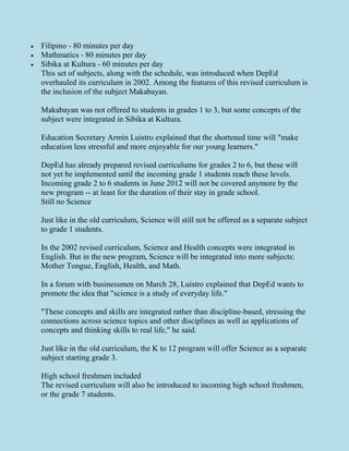 Filipino - 80 minutes per day
 Mathmatics - 80 minutes per day
 Sibika at Kultura - 60 minutes per day
This set of subjects, along with the schedule, was introduced when DepEd
overhauled its curriculum in 2002. Among the features of this revised curriculum is
the inclusion of the subject Makabayan.
Makabayan was not offered to students in grades 1 to 3, but some concepts of the
subject were integrated in Sibika at Kultura.
Education Secretary Armin Luistro explained that the shortened time will "make
education less stressful and more enjoyable for our young learners."
DepEd has already prepared revised curriculums for grades 2 to 6, but these will
not yet be implemented until the incoming grade 1 students reach these levels.
Incoming grade 2 to 6 students in June 2012 will not be covered anymore by the
new program -- at least for the duration of their stay in grade school.
Still no Science
Just like in the old curriculum, Science will still not be offered as a separate subject
to grade 1 students.
In the 2002 revised curriculum, Science and Health concepts were integrated in
English. But in the new program, Science will be integrated into more subjects:
Mother Tongue, English, Health, and Math.
In a forum with businessmen on March 28, Luistro explained that DepEd wants to
promote the idea that "science is a study of everyday life."
"These concepts and skills are integrated rather than discipline-based, stressing the
connections across science topics and other disciplines as well as applications of
concepts and thinking skills to real life," he said.
Just like in the old curriculum, the K to 12 program will offer Science as a separate
subject starting grade 3.
High school freshmen included
The revised curriculum will also be introduced to incoming high school freshmen,
or the grade 7 students.
 
