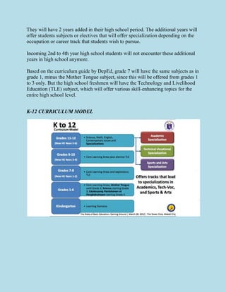 They will have 2 years added in their high school period. The additional years will
offer students subjects or electives that will offer specialization depending on the
occupation or career track that students wish to pursue.
Incoming 2nd to 4th year high school students will not encounter these additional
years in high school anymore.
Based on the curriculum guide by DepEd, grade 7 will have the same subjects as in
grade 1, minus the Mother Tongue subject, since this will be offered from grades 1
to 3 only. But the high school freshmen will have the Technology and Livelihood
Education (TLE) subject, which will offer various skill-enhancing topics for the
entire high school level.
K-12 CURRICULUM MODEL
 