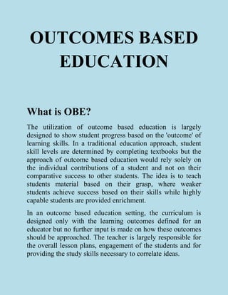 OUTCOMES BASED
EDUCATION
What is OBE?
The utilization of outcome based education is largely
designed to show student progress based on the 'outcome' of
learning skills. In a traditional education approach, student
skill levels are determined by completing textbooks but the
approach of outcome based education would rely solely on
the individual contributions of a student and not on their
comparative success to other students. The idea is to teach
students material based on their grasp, where weaker
students achieve success based on their skills while highly
capable students are provided enrichment.
In an outcome based education setting, the curriculum is
designed only with the learning outcomes defined for an
educator but no further input is made on how these outcomes
should be approached. The teacher is largely responsible for
the overall lesson plans, engagement of the students and for
providing the study skills necessary to correlate ideas.
 