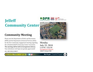  
Monday
July 23, 2018	
  
6:30	
  PM	
  –	
  8:00	
  PM	
  
Georgetown	
  Library	
  
3260 R Street NW
	
  
Community	
  Meeting	
  	
  
Please	
  join	
  the	
  Department	
  of	
  Parks	
  and	
  Recreation	
  
(DPR)	
  and	
  the	
  Department	
  of	
  General	
  Services	
  (DGS)	
  
for	
  the	
  first	
  community	
  engagement	
  meeting	
  regarding	
  
the	
  scheduled	
  Jelleff	
  Community	
  Center	
  renovation.	
  
The	
  meeting	
  will	
  be	
  held	
  at	
  Georgetown	
  Library.	
  
Your	
  attendance	
  and	
  input	
  are	
  greatly	
  appreciated!	
  	
  
ALL	
  ARE	
  WELCOME!!!	
  
	
  
Jelleff	
  	
  
Community	
  Center	
  
	
  
 