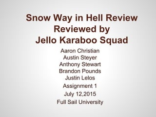 Snow Way in Hell Review
Reviewed by
Jello Karaboo Squad
Aaron Christian
Austin Steyer
Anthony Stewart
Brandon Pounds
Justin Lelos
Assignment 1
July 12,2015
Full Sail University
 