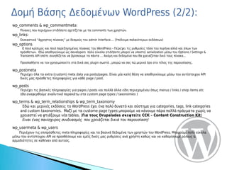 Δομή Βάσης Δεδομένων WordPress (2/2):
wp_comments & wp_commentmeta:
    Πίνακες που περιέχουν οτιδήποτε σχετίζεται με τα comments των χρηστών.
wp_links:
    Ουσιαστικά “άχρηστος πίνακας” με δεσμούς του admin Interface.... (Υπόλειμα παλαιότερων εκδόσεων)
wp_options
     Ο ποιό κρίσιμος και ποιό παρεξηγημένος πίνακας του WordPress - Περιέχει τις ρυθμισεις τόσο του πυρήνα αλλά και όλων των
    πρόσθετων. Εδώ αποθηκεύουμε ώς developers πολύ εύκολα οτιδήποτε μπορεί να υποστεί serialization μέσω του Options / Settings &
    Transients API οπότε συνηθίζεται να βρίσκουμε τα πάντα … Ακόμη και δεδομένα που θα χρειαζόταν δικό τους πίνακα...

    Προσπαθήστε να τον χρησιμοποείτε στα δικά σας plugin σωστά , μπορώ να σας πώ μερικά tips στο τέλος της παρουσίασης.

wp_postmeta
    Περιέχει όλα τα extra (custom) meta data για posts/pages. Είναι μία καλή θέση να αποθηεκύουμε μέσω του αντίστοιχου API
    δικές μας πρόσθετες πληροφορίες για κάθε page / post.

wp_posts
    Περιέχει τις βασικές πληροφορίες για pages / posts και πολλά άλλα είδη περιεχομένου όπως menus / links / shop items etc
    (Θα αναφερθούμε αναλυτικά παρακάτω στα custom page types / taxonomies )

wp_terms & wp_term_relationships & wp_term_taxonomy
     Εδώ και μερικές εκδόσεις το WordPress έχει ένα πολύ δυνατό και σύστημα για categories, tags, link categories
    and custom taxonomies. Μαζί με τα custome page types μπορούμε να κάνουμε πάρα πολλά πράγματα χωρίς να
    χρειαστεί να φτιάξουμε νέα tables. (Για τους Drupalades σκεφτείτε CCK – Content Construction Kit)
     Ειναι ένας πανίσχυρος συνδυασμός που χρειάζεται δικιά του παρουσίαση!

wp_usermeta & wp_users
    Περιέχουν τις επιπρόσθετες meta πληροφορίες και τα βασικά δεδομένα των χρηστών του WordPress. Μπορούμε πολύ εύκολα
μέσω του αντίστοιχου API να προσθέσουμε και εμέίς δικές μας ρυθμίσεις ανά χρήστη καθώς και να καθορίσουμε ρόλους &
αρμοδιότητες σε καθέναν από αυτούς.
 