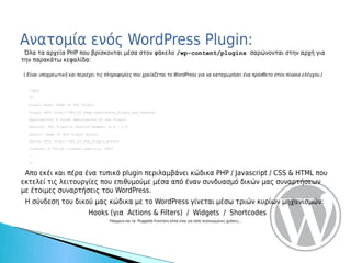 Ανατομία ενός WordPress Plugin:
 Όλα τα αρχεία PHP που βρίσκονται μέσα στον φάκελο /wp-content/plugins σαρώνονται στην αρχή για
την παρακάτω κεφαλίδα:

( Είναι υποχρεωτική και περιέχει τις πληροφορίες που χρείαζεται το WordPress για να καταχωρήσει ένα πρόσθετο στον πίνακα ελέγχου.)


  <?php

  /*

  Plugin Name: Name Of The Plugin

  Plugin URI: http://URI_Of_Page_Describing_Plugin_and_Updates

  Description: A brief description of the Plugin.

  Version: The Plugin's Version Number, e.g.: 1.0

  Author: Name Of The Plugin Author

  Author URI: http://URI_Of_The_Plugin_Author

  License: A "Slug" license name e.g. GPL2

  */

  ?>


 Απο εκέι και πέρα ένα τυπικό plugin περιλαμβάνει κώδικα PHP / Javascript / CSS & HTML που
εκτελεί τις λειτουργίες που επιθυμούμε μέσα από έναν συνδυασμό δικών μας συναρτήσεων
με έτοιμες συναρτήσεις του WordPress.
 Η σύνδεση του δικού μας κώδικα με το WordPress γίνεται μέσω τριών κυρίων μηχανισμών:
                              Hooks (για Actions & Filters) / Widgets / Shortcodes
                                        Υπάρχουν και τα Pluggable Functions αλλά είναι για πολύ συγκεκριμένες χρήσεις...
 