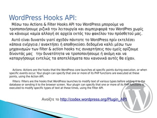 WordPress Hooks API:
 Μέσω του Actions & Filter Hooks API του WordPress μπορούμε να
τροποποιήσουμε ριζικά την λειτουργία και συμπεριφορά του WordPres χωρίς
να κάνουμε καμία αλλαγή σε αρχεία εκτός του φακέλου του πρόσθετού μας.
 Αυτό είναι δυνατόν γιατί σχεδόν πάντοτε το WordPress πρίν εκτελέσει
κάποια ενέργεια / ανακτήσει ή αποθηκεύσει δεδομένα καλέι μέσω των
μηχανισμών των filter & action hooks τις συναρτήσεις που εμείς ορίζουμε
δίνοντάς μας την δυνατότητα να τροποποιήσουμε ή ακόμη και να
καταργήσουμε εντελώς τα αποτελέσματα που κανονικά αυτές θα είχαν.

  Actions: Actions are the hooks that the WordPress core launches at specific points during execution, or when
specific events occur. Your plugin can specify that one or more of its PHP functions are executed at these
points, using the Action API.
  Filters: Filters are the hooks that WordPress launches to modify text of various types before adding it to the
database or sending it to the browser screen. Your plugin can specify that one or more of its PHP functions is
executed to modify specific types of text at these times, using the Filter API.



                          Ανοίξτε το http://codex.wordpress.org/Plugin_API
 