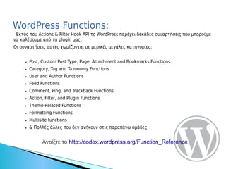 WordPress Functions:
 Εκτός του Actions & Filter Hook API το WordPress παρέχει δεκάδες συναρτήσεις που μπορούμε
να καλέσουμε από τα plugin μας.
Οι συναρτήσεις αυτές χωρίζονται σε μερικές μεγάλες κατηγορίες:


     ●   Post, Custom Post Type, Page, Attachment and Bookmarks Functions
     ●   Category, Tag and Taxonomy Functions
     ●   User and Author Functions
     ●   Feed Functions
     ●   Comment, Ping, and Trackback Functions
     ●   Action, Filter, and Plugin Functions
     ●   Theme-Related Functions
     ●   Formatting Functions
     ●   Multisite functions
     ●   & Πολλές άλλες που δεν ανήκουν στις παραπάνω ομάδες


               Ανοίξτε το http://codex.wordpress.org/Function_Reference
 