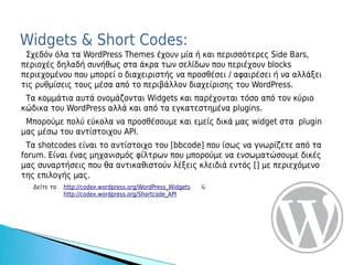 Widgets & Short Codes:
 Σχεδόν όλα τα WordPress Themes έχουν μία ή και περισσότερες Side Bars,
περιοχές δηλαδή συνήθως στα άκρα των σελίδων που περιέχουν blocks
περιεχομένου που μπορεί ο διαχειριστής να προσθέσει / αφαιρέσει ή να αλλάξει
τις ρυθμίσεις τους μέσα από το περιβάλλον διαχείρισης του WordPress.
 Τα κομμάτια αυτά ονομάζονται Widgets και παρέχονται τόσο από τον κύριο
κώδικα του WordPress αλλά και από τα εγκατεστημένα plugins.
 Μπορούμε πολύ εύκολα να προσθέσουμε και εμείς δικά μας widget στα plugin
μας μέσω του αντίστοιχου API.
 Τα shotcodes είναι το αντίστοιχο του [bbcode] που ίσως να γνωρίζετε από τα
forum. Είναι ένας μηχανισμός φίλτρων που μπορούμε να ενσωματώσουμε δικές
μας συναρτήσεις που θα αντικαθιστούν λέξεις κλειδιά εντός [] με περιεχόμενο
της επιλογής μας.
   Δείτε το   http://codex.wordpress.org/WordPress_Widgets   &
              http://codex.wordpress.org/Shortcode_API
 