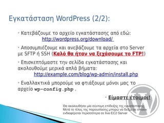 Εγκατάσταση WordPress (2/2):
  ➢
      Κατεβάζουμε το αρχείο εγκατάστασης από εδώ:
              http://wordpress.org/download/
  ➢
   Αποσυμπιέζουμε και ανεβάζουμε τα αρχεία στο Server
  με SFTP ή SSH (Καλό θα ήταν να ξεχάσουμε το FTP!)
  ➢
   Επισκεπτόμαστε την σελίδα εγκατάστασης και
  ακολουθούμε μερικά απλά βήματα:
        http://example.com/blog/wp-admin/install.php
  ➢
   Εναλλακτικά μπορούμε να φτιάξουμε μόνοι μας το
  αρχείο wp-config.php .
                                                 ➢
                                                     Είμαστε έτοιμοι!
                      Θα ακολουθήσει μία σύντομη επίδειξης της εγκατάστασης.
                      Μετά το τέλος της παρουσίασης μπορώ να δείξω σε οποίον
                      ενδιαφέρεται περισσότερα σε live EC2 Server
 