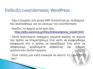 Επίδειξη εγκατάστασης WordPress :

  ➢
   Έχω ετοιμάσει ένα μικρό SWF ScreenCast με τα βήματα
  που ακολουθούμε για να κάνουμε την εγκατάσταση:
  ➢
      Ανοίξτε το αρχείο αυτό από εδώ :
        http://jelly-ioannina.gr/files/3rd/wordpress_install.html
  ➢
   Κατά διαστήματα υπάρχουν κουμπιά παύσης σε σημεία
  που πρέπει να σταματήσουμε έτσι ώστε να αναφερθούμε
  προφορικά στο τι πρέπει να προσέξουμε έτσι ώστε να
  αποφύγουμε προβλήματα ασφαλείας και πιθανές
  μελλοντικές δυσλειτουργίες
  ➢
   Είναι επίσης μία καλή ευκαιρία να κάνετε τις ερωτήσεις
  σας!
 