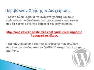 Περιβάλλον Χρήσης & Διαχείρισης
➢
 Κάντε τώρα Login με τα ονόματά χρήστη και τους
κωδικούς στην διεύθυνση του προσωρινού cloud server
που θα τρέχει κατά την διάρκεια του Jelly Ioannina.

Μην τους κάνετε paste στο chat γιατί είναι δημόσιο
               / ανοιχτό σε όλους

➢
 Θα κάνω paste στο chat τις διευθύνσεις των σελίδων
ώστε να συντονιζόμαστε αν “χαθείτε” σταματήστε με και
ρωτήστε.
 