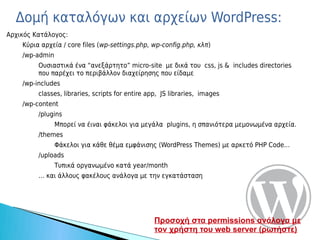 Δομή καταλόγων και αρχείων WordPress:
Αρχικός Κατάλογος:
    Κύρια αρχεία / core files (wp-settings.php, wp-config.php, κλπ)
    /wp-admin
         Ουσιαστικά ένα “ανεξάρτητο” micro-site με δικά του css, js & includes directories
         που παρέχει το περιβάλλον διαχείρησης που είδαμε
    /wp-includes
         classes, libraries, scripts for entire app, JS libraries, images
    /wp-content
         /plugins
                Μπορεί να έιναι φάκελοι για μεγάλα plugins, η σπανιότερα μεμονωμένα αρχεία.
         /themes
                Φάκελοι για κάθε θέμα εμφάνισης (WordPress Themes) με αρκετό PHP Code...
         /uploads
                Τυπικά οργανωμένο κατά year/month
         … και άλλους φακέλους ανάλογα με την εγκατάσταση




                                                 Προσοχή στα permissions ανάλογα με
                                                 τον χρήστη του web server (ρωτήστε)
 