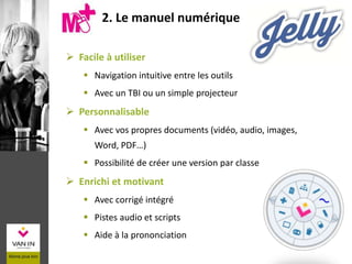 2. Le manuel numérique
 Facile à utiliser
 Navigation intuitive entre les outils
 Avec un TBI ou un simple projecteur
 Personnalisable
 Avec vos propres documents (vidéo, audio, images,
Word, PDF…)
 Possibilité de créer une version par classe
 Enrichi et motivant
 Avec corrigé intégré
 Pistes audio et scripts
 Aide à la prononciation
 