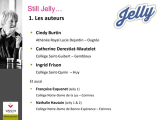 1. Les auteurs
 Cindy Burtin
Athénée Royal Lucie Dejardin – Ougrée
 Catherine Derestiat-Wautelet
Collège Saint-Guibert – Gembloux
 Ingrid Frison
Collège Saint-Quirin – Huy
Et aussi
 Françoise Esquenet (Jelly 1)
Collège Notre-Dame de la Lys – Comines
 Nathalie Hautain (Jelly 1 & 2)
Collège Notre-Dame de Bonne-Espérance – Estinnes
Still Jelly…
 