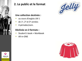 Une collection destinée :
 au cours d’anglais LM 1
 de 1e, 2e et 3e années
 4 périodes/sem.
Déclinée en 2 formats :
 Student’s book + Workbook
 All-in-ONE
2. Le public et le format
 