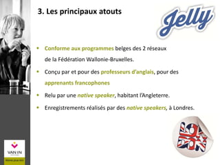 3. Les principaux atouts
 Conforme aux programmes belges des 2 réseaux
de la Fédération Wallonie-Bruxelles.
 Conçu par et pour des professeurs d’anglais, pour des
apprenants francophones
 Relu par une native speaker, habitant l’Angleterre.
 Enregistrements réalisés par des native speakers, à Londres.
 